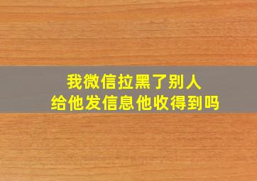 我微信拉黑了别人 给他发信息他收得到吗